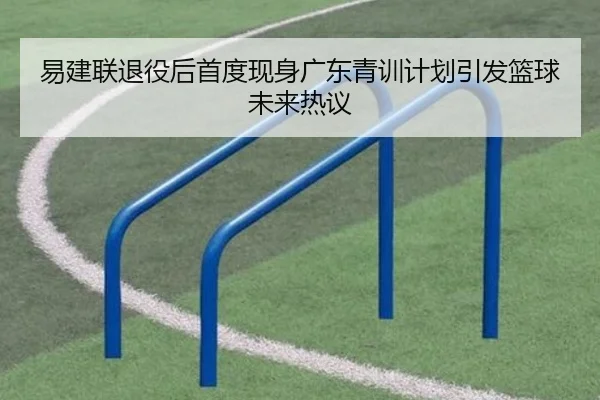 易建联退役后首度现身广东青训计划引发篮球未来热议